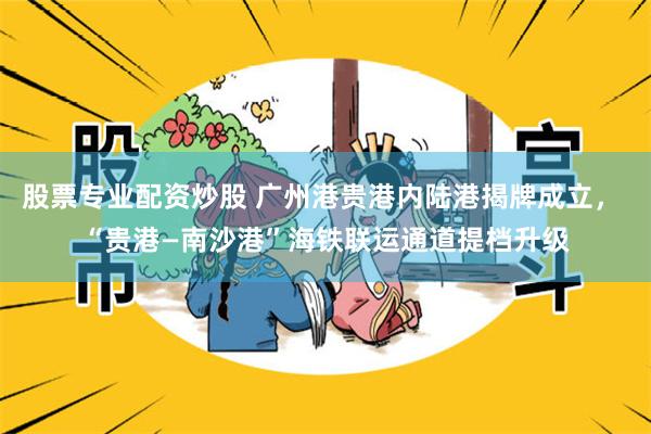 股票专业配资炒股 广州港贵港内陆港揭牌成立， “贵港—南沙港”海铁联运通道提档升级