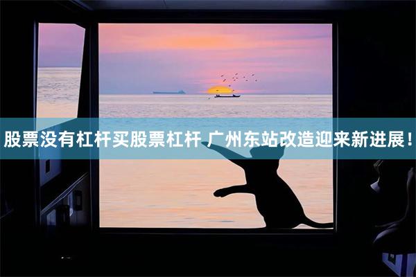 股票没有杠杆买股票杠杆 广州东站改造迎来新进展！
