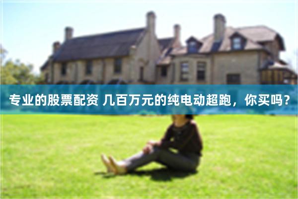 专业的股票配资 几百万元的纯电动超跑，你买吗？