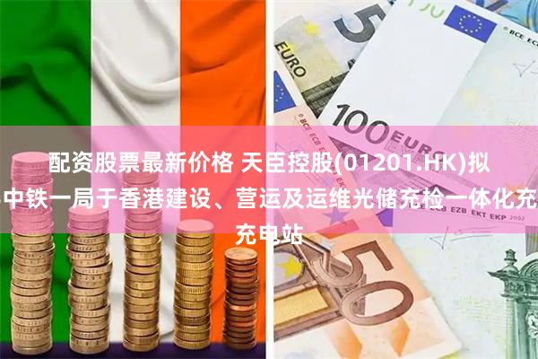配资股票最新价格 天臣控股(01201.HK)拟携手中铁一局于香港建设、营运及运维光储充检一体化充电站