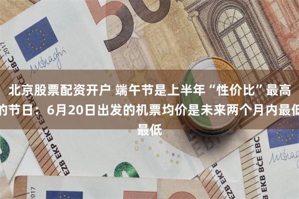 北京股票配资开户 端午节是上半年“性价比”最高的节日：6月20日出发的机票均价是未来两个月内最低