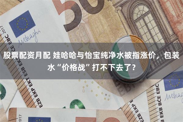 股票配资月配 娃哈哈与怡宝纯净水被指涨价，包装水“价格战”打不下去了？
