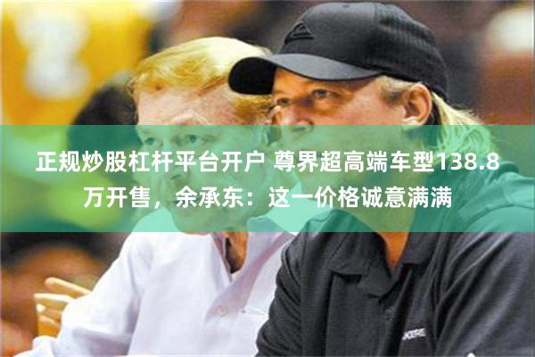 正规炒股杠杆平台开户 尊界超高端车型138.8万开售，余承东：这一价格诚意满满