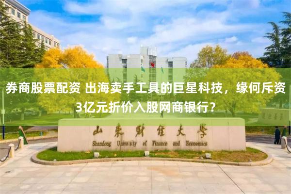 券商股票配资 出海卖手工具的巨星科技，缘何斥资3亿元折价入股网商银行？