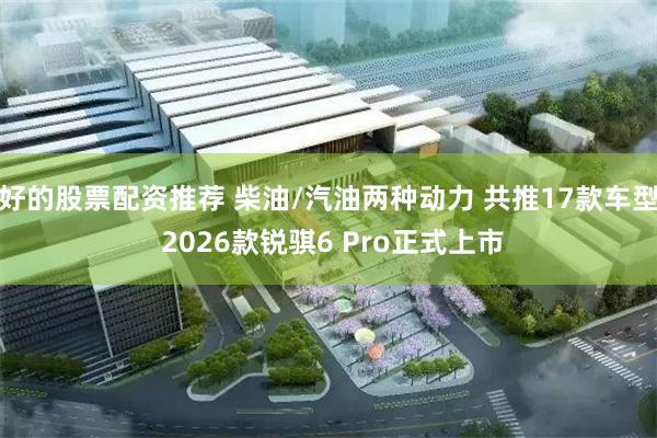 好的股票配资推荐 柴油/汽油两种动力 共推17款车型 2026款锐骐6 Pro正式上市