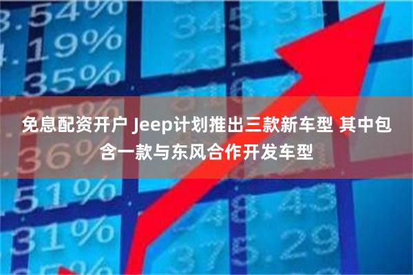免息配资开户 Jeep计划推出三款新车型 其中包含一款与东风合作开发车型