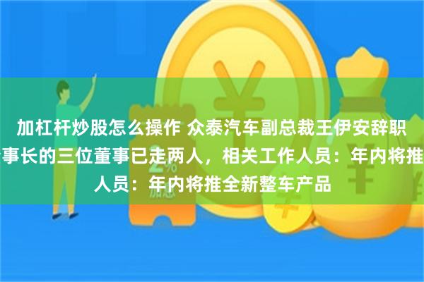 加杠杆炒股怎么操作 众泰汽车副总裁王伊安辞职，提议罢免董事长的三位董事已走两人，相关工作人员：年内将推全新整车产品