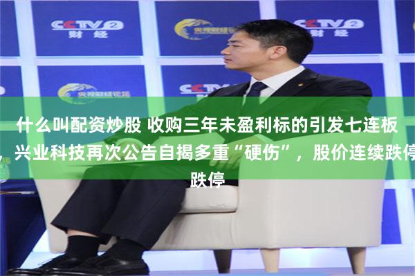 什么叫配资炒股 收购三年未盈利标的引发七连板,兴业科技再次公告自揭多重“硬伤”,股价连续跌停