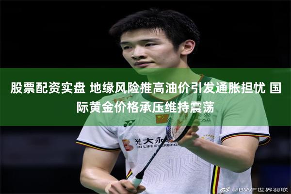 股票配资实盘 地缘风险推高油价引发通胀担忧 国际黄金价格承压维持震荡