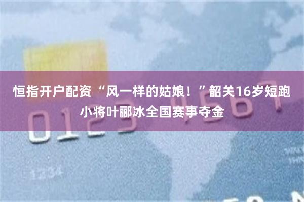 恒指开户配资 “风一样的姑娘！”韶关16岁短跑小将叶郦冰全国赛事夺金