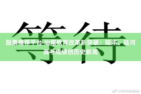 股票推荐平台 汕尾教育改革新突破：陆丰、陆河高考成绩创历史新高