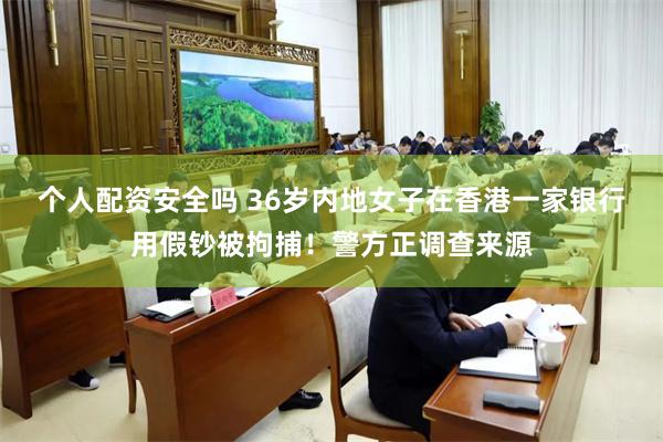 个人配资安全吗 36岁内地女子在香港一家银行用假钞被拘捕！警方正调查来源
