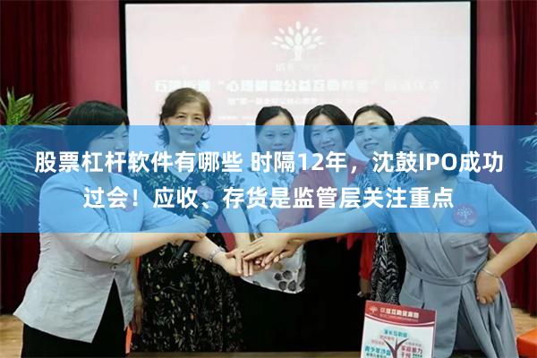 股票杠杆软件有哪些 时隔12年，沈鼓IPO成功过会！应收、存货是监管层关注重点