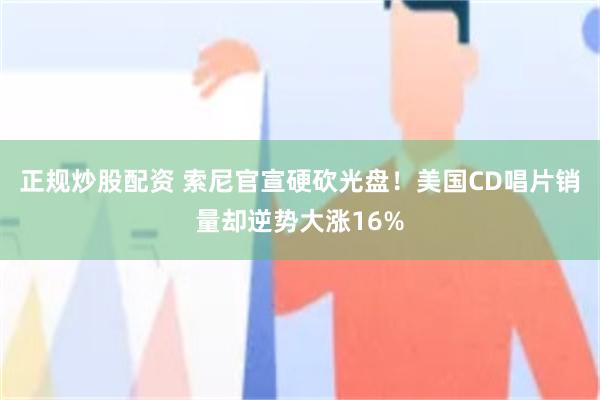 正规炒股配资 索尼官宣硬砍光盘！美国CD唱片销量却逆势大涨16%
