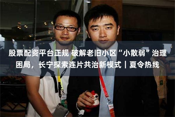 股票配资平台正规 破解老旧小区“小散弱”治理困局，长宁探索连片共治新模式｜夏令热线