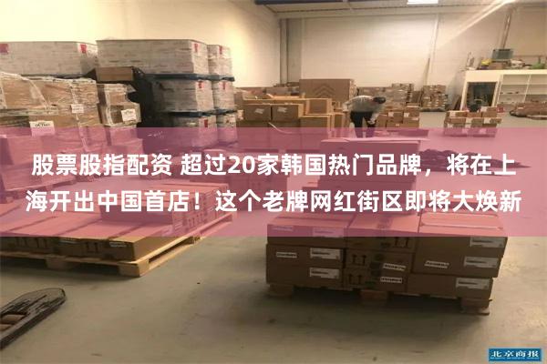 股票股指配资 超过20家韩国热门品牌，将在上海开出中国首店！这个老牌网红街区即将大焕新