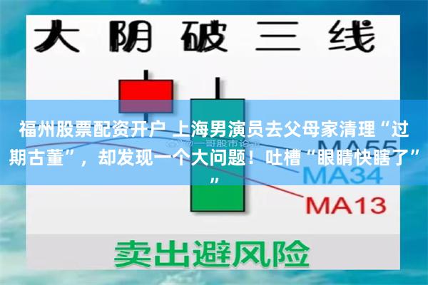 福州股票配资开户 上海男演员去父母家清理“过期古董”，却发现一个大问题！吐槽“眼睛快瞎了”