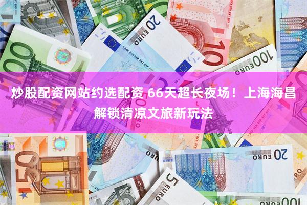 炒股配资网站约选配资 66天超长夜场！上海海昌解锁清凉文旅新玩法