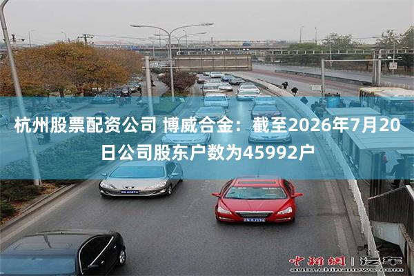 杭州股票配资公司 博威合金：截至2026年7月20日公司股东户数为45992户