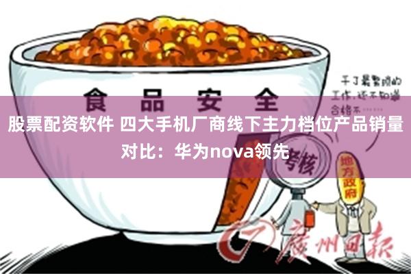 股票配资软件 四大手机厂商线下主力档位产品销量对比：华为nova领先