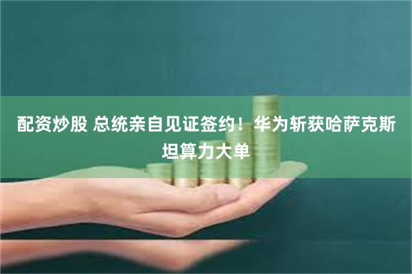 配资炒股 总统亲自见证签约！华为斩获哈萨克斯坦算力大单