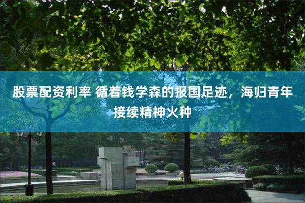 股票配资利率 循着钱学森的报国足迹，海归青年接续精神火种