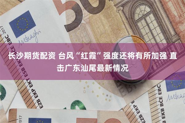 长沙期货配资 台风“红霞”强度还将有所加强 直击广东汕尾最新情况