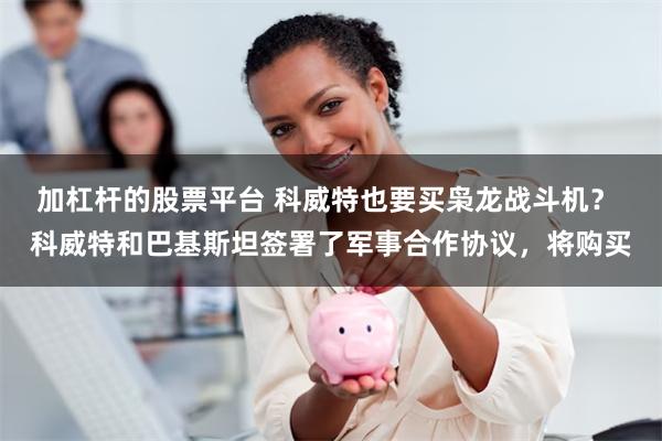 加杠杆的股票平台 科威特也要买枭龙战斗机？ 科威特和巴基斯坦签署了军事合作协议，将购买
