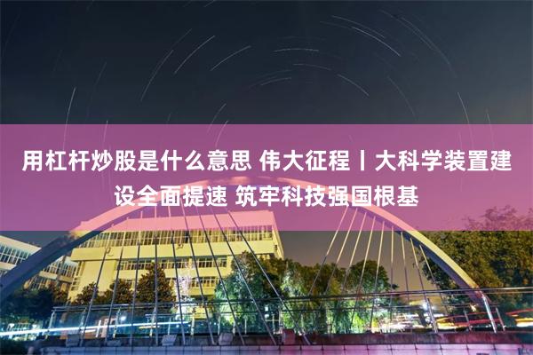 用杠杆炒股是什么意思 伟大征程丨大科学装置建设全面提速 筑牢科技强国根基