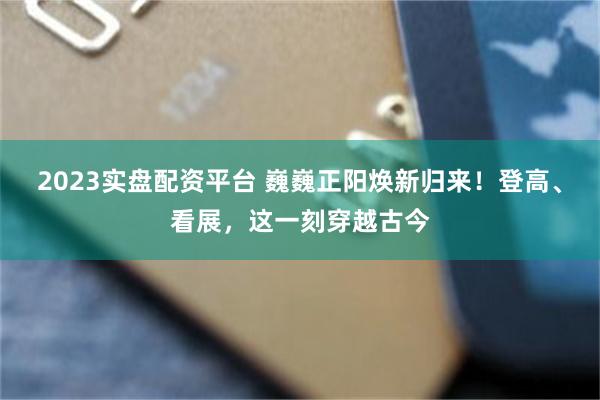 2023实盘配资平台 巍巍正阳焕新归来！登高、看展，这一刻穿越古今