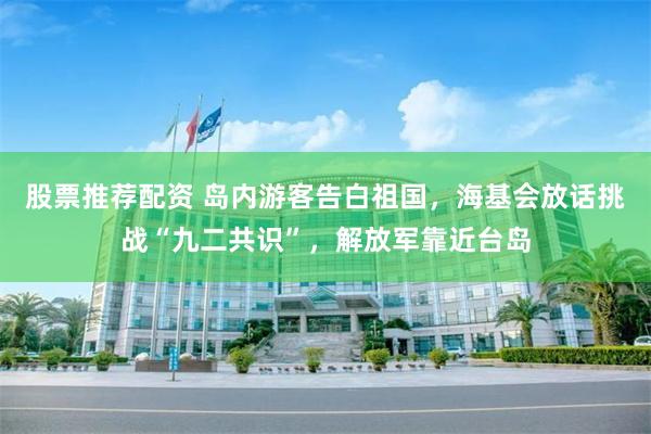 股票推荐配资 岛内游客告白祖国，海基会放话挑战“九二共识”，解放军靠近台岛