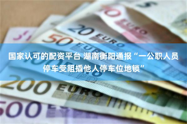 国家认可的配资平台 湖南衡阳通报“一公职人员停车受阻撬他人停车位地锁”