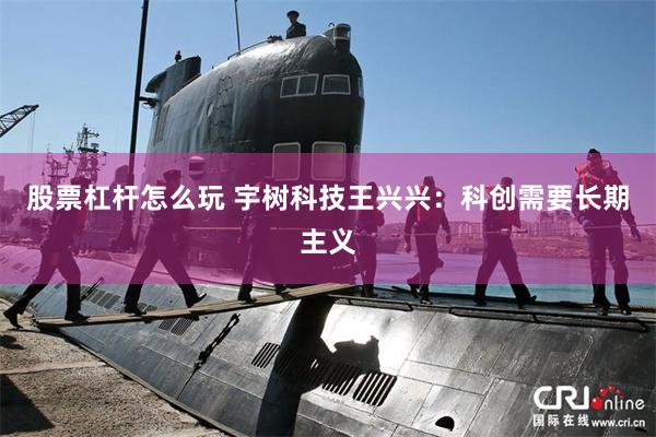 股票杠杆怎么玩 宇树科技王兴兴：科创需要长期主义