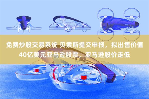 免费炒股交易系统 贝索斯提交申报，拟出售价值40亿美元亚马逊股票，亚马逊股价走低