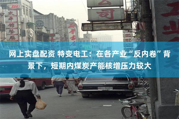 网上实盘配资 特变电工：在各产业“反内卷”背景下，短期内煤炭产能核增压力较大