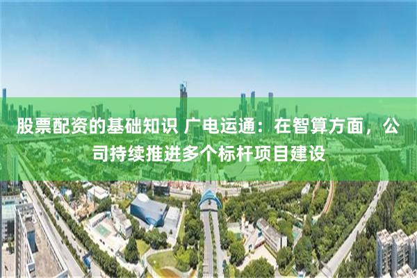 股票配资的基础知识 广电运通：在智算方面，公司持续推进多个标杆项目建设