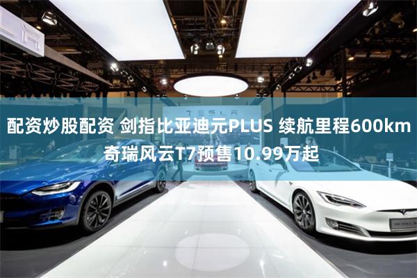 配资炒股配资 剑指比亚迪元PLUS 续航里程600km 奇瑞风云T7预售10.99万起