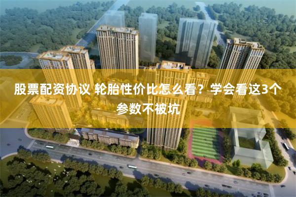 股票配资协议 轮胎性价比怎么看？学会看这3个参数不被坑
