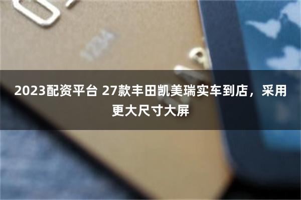 2023配资平台 27款丰田凯美瑞实车到店，采用更大尺寸大屏