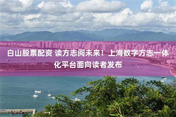 白山股票配资 读方志阅未来！上海数字方志一体化平台面向读者发布