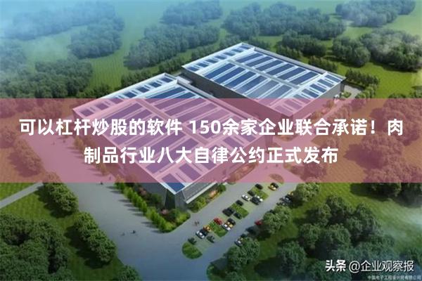 可以杠杆炒股的软件 150余家企业联合承诺！肉制品行业八大自律公约正式发布