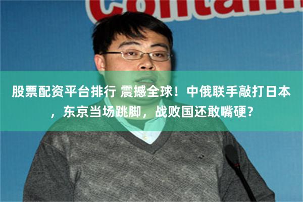 股票配资平台排行 震撼全球！中俄联手敲打日本，东京当场跳脚，战败国还敢嘴硬？