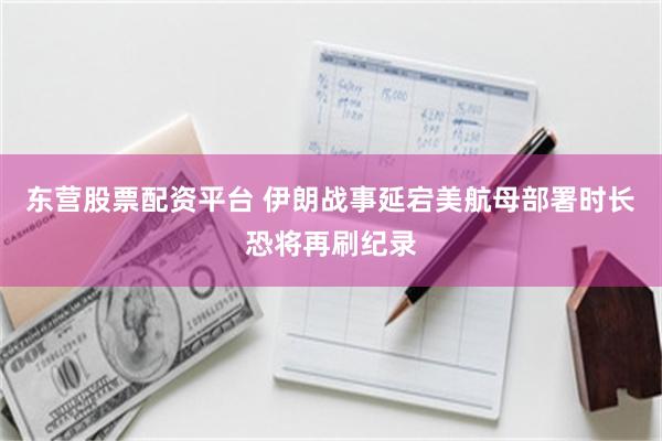 东营股票配资平台 伊朗战事延宕　美航母部署时长恐将再刷纪录