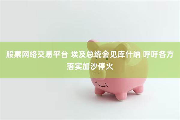 股票网络交易平台 埃及总统会见库什纳 呼吁各方落实加沙停火