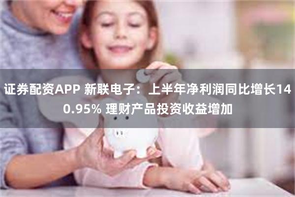 证券配资APP 新联电子：上半年净利润同比增长140.95% 理财产品投资收益增加
