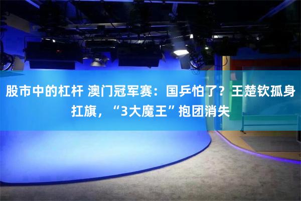 股市中的杠杆 澳门冠军赛：国乒怕了？王楚钦孤身扛旗，“3大魔王”抱团消失