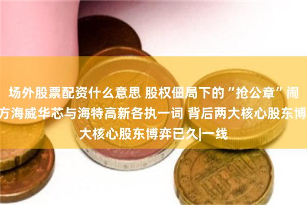 场外股票配资什么意思 股权僵局下的“抢公章”闹剧：当事双方海威华芯与海特高新各执一词 背后两大核心股东博弈已久|一线