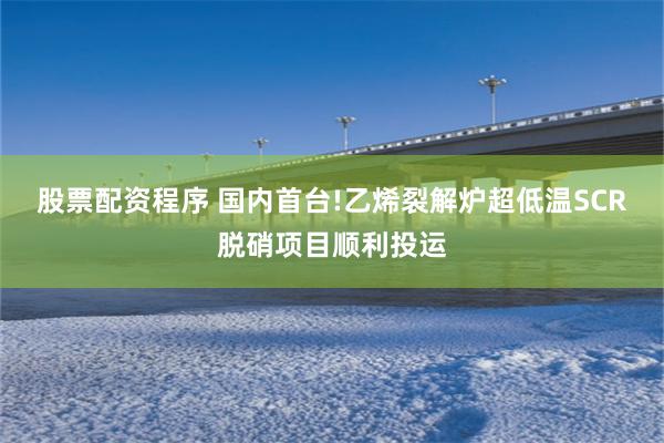 股票配资程序 国内首台!乙烯裂解炉超低温SCR脱硝项目顺利投运
