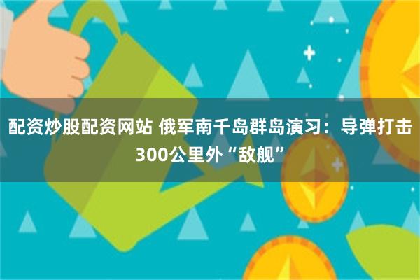 配资炒股配资网站 俄军南千岛群岛演习：导弹打击300公里外“敌舰”