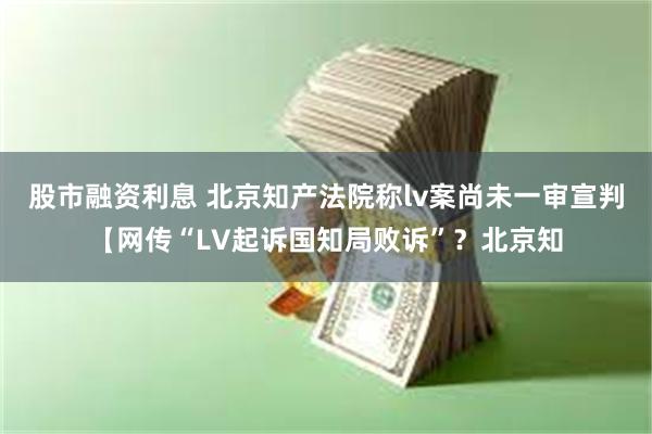 股市融资利息 北京知产法院称lv案尚未一审宣判【网传“LV起诉国知局败诉”？北京知
